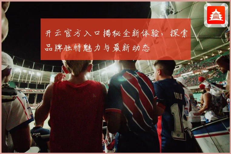 开云官方入口揭秘全新体验，探索品牌独特魅力与最新动态