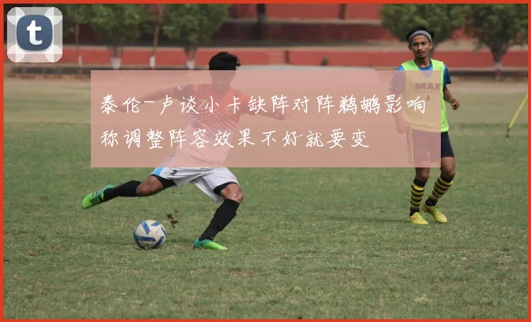 泰伦-卢谈小卡缺阵对阵鹈鹕影响 称调整阵容效果不好就要变