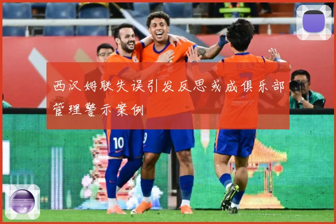 西汉姆联失误引发反思或成俱乐部管理警示案例