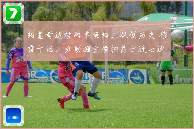 约基奇连续两季场均三双创历史 穆雷十记三分助掘金横扫爵士迎七连胜