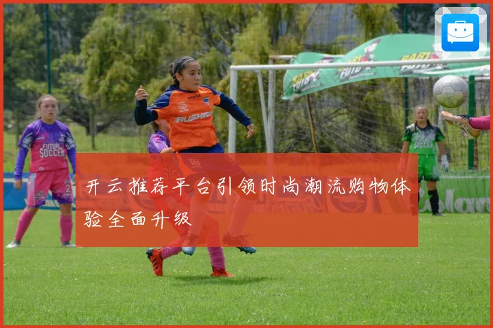 开云推荐平台引领时尚潮流购物体验全面升级