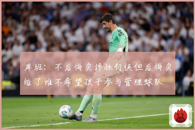 库班：不后悔卖掉独行侠但后悔卖给了谁不希望孩子参与管理球队