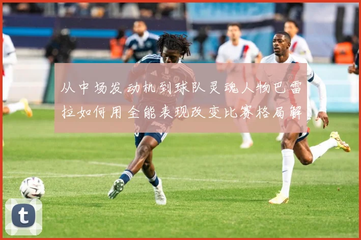 从中场发动机到球队灵魂人物巴雷拉如何用全能表现改变比赛格局解析