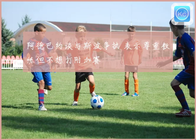 阿德巴约谈与斯波争执 表示尊重教练但不想打附加赛