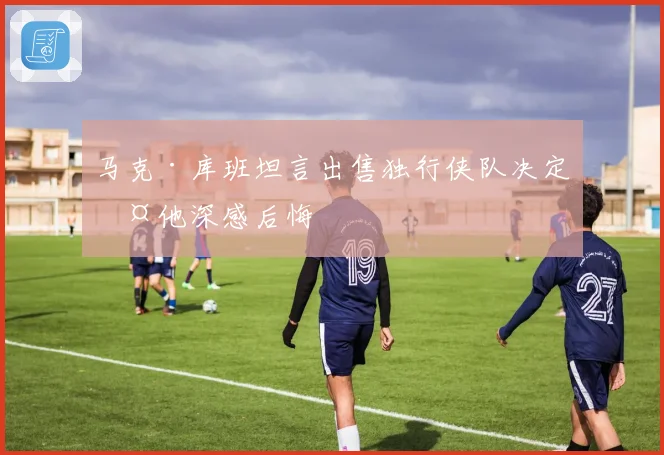 马克·库班坦言出售独行侠队决定令他深感后悔