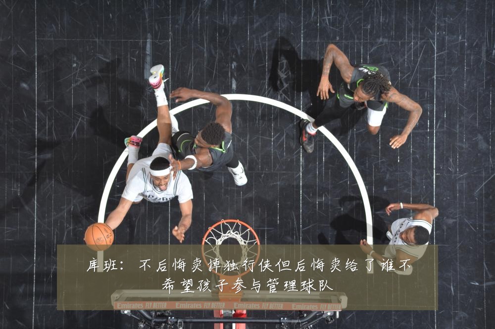库班：不后悔卖掉独行侠但后悔卖给了谁不希望孩子参与管理球队